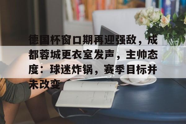 爱游戏官方入口-德国杯窗口期再迎强敌，成都蓉城更衣室发声，主帅态度：球迷炸锅，赛季目标并未改变的简单介绍
