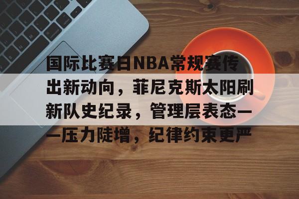 爱游戏中国官网-国际比赛日NBA常规赛传出新动向，菲尼克斯太阳刷新队史纪录，管理层表态——压力陡增，纪律约束更严的简单介绍